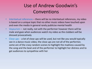 Use of Andrew Goodwin’s
Conventions
• Intertextual references – there will be no intertextual references, my video
is based on a unique topic that no other music videos have touched upon
and even the media in general rarely publicise mental health
• Voyeurism – not really, not with the performer however there will be
male and gaze when audiences watch my video as the clubbers will be
dressed provocatively
• Close ups - a lot of close ups will be used, but not like you would typically
see in a dance music video, the close ups are not all of the performer,
some are of the crazy random scenes to highlight the madness caused by
the song and the beat and of the performer to highlight her distress and to
get audiences to sympathise with her
 