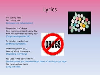 Lyrics
Get out my head
Get out my head
(Schizophrenic hallucinations)
Oh you just don’t know,
How much you messed up my flow
How much you messed up my flow
(Drugs messing up her life)
So high but now I’m low
(Withdraw symptoms)
Oh thinking about you,
Wasting all my time on you,
(Regretting everything)
You used to feel so brand new,
(As time passes, you may need larger doses of the drug to get high)
You mean nothing to me
(Lying to herself)
 