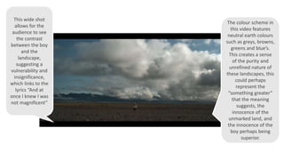 This wide shot
allows for the
audience to see
the contrast
between the boy
and the
landscape,
suggesting a
vulnerability and
insignificance,
which links to the
lyrics “And at
once I knew I was
not magnificent”
The colour scheme in
this video features
neutral earth colours
such as greys, browns,
greens and blue’s.
This creates a sense
of the purity and
unrefined nature of
these landscapes, this
could perhaps
represent the
“something greater”
that the meaning
suggests, the
innocence of the
unmarked land, and
the innocence of the
boy perhaps being
superior.
 