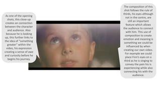 As one of the opening
shots, this close-up
creates an connection
between the character
and audience. Also
because he is looking
up, this further links to
the idea of “something
greater” within the
video, his expression
creating a sense of awe
and curiosity before he
begins his journey.
The composition of this
shot follows the rule of
thirds, his eyes although
not in the centre, are
still an important
feature which allows
the audience to connect
with him. This use of
composition to create
emotion and meaning is
something we could be
influenced by when
creating our own video.
For example we could
place Finn’s eyes on a
third as he is singing to
convey the pain his is
experiencing while also
connecting his with the
audience.
 