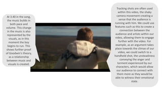 At 3.40 in the song,
the music builds in
both pace and
volume. This change
in the music is also
represented by the
visuals, as in this
moment the boy
begins to run. This
shows further proof
of Goodwin's theory,
as a relationship
between music and
visuals is created.
Tracking shots are often used
within this video, the shaky
camera movement creating a
sense that the audience is
running with him. We could use
features such as this to create a
connection between the
audience and artists within our
video, allowing them to engage
further with the video. For
example, as an argument takes
place towards the climax of our
video, we could switch to a
handheld shot, the unsteadiness
conveying the anger and
torment experienced by our
characters, which would allow
our audience to connect with
them more as they would be
able to witness their emotional
state.
 