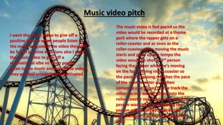 I want the music video to give off a
positive vibe so when people listen to
the music and watch the video they will
be full of positive emotions also I want
the music video to give off a
motivational vibe so when people
listen to the music and watch the video
they will feel energetic and motivated.
Music video pitch
The music video is fast paced so the
video would be recorded at a theme
park where the rapper gets on a
roller-coaster and as soon as the
roller-coaster starts moving the music
starts and picks up the tempo the
video would be shot in 3rd person
facing the rapper while he's moving
on the fast moving roller-coaster so
the pace of the song matches the pace
of the roller-coaster and when
someone else comes on the track the
other person will be edited into the
roller-coaster seat where the previous
person was sitting and rapping the
person will be edited in while the
roller-coaster is still moving at a fast
pace
 