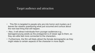 • This film is targeted to people who are into horror and mystery as it
leaves the viewers questioning what just occurred and curious about
the next bad thing that will happen.
• Also, it will attract individuals from younger audiences e.g.,
teenagers/young adults as the protagonist is of closer age to them, so
they are able feel more connected to the characters .
• Furthermore, the film will likely attract the female demographic as they
might relate to certain aspects of the character in more depth.
Target audience and attraction
 
