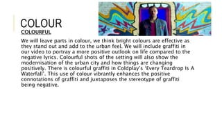 COLOUR
COLOURFUL
We will leave parts in colour, we think bright colours are effective as
they stand out and add to the urban feel. We will include graffiti in
our video to portray a more positive outlook on life compared to the
negative lyrics. Colourful shots of the setting will also show the
modernisation of the urban city and how things are changing
positively. There is colourful graffiti in Coldplay’s ‘Every Teardrop Is A
Waterfall’. This use of colour vibrantly enhances the positive
connotations of graffiti and juxtaposes the stereotype of graffiti
being negative.
 
