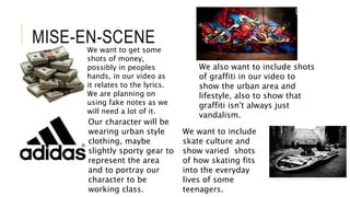 MISE-EN-SCENE
We want to get some
shots of money,
possibly in peoples
hands, in our video as
it relates to the lyrics.
We are planning on
using fake notes as we
will need a lot of it.
We also want to include shots
of graffiti in our video to
show the urban area and
lifestyle, also to show that
graffiti isn't always just
vandalism.
Our character will be
wearing urban style
clothing, maybe
slightly sporty gear to
represent the area
and to portray our
character to be
working class.
We want to include
skate culture and
show varied shots
of how skating fits
into the everyday
lives of some
teenagers.
 