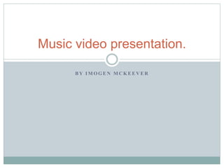 Music video presentation. 
BY IMOGEN MCKEEVER 
 