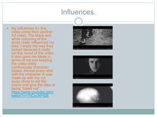 Influences. 
 My influences for this 
video come from another 
A2 video. The black and 
white colouring of the 
shots really influenced my 
idea. I enjoy the way they 
looked because it really 
set the mood of the video. 
It also gave me ideas in 
terms of not just keeping 
the video shots 
continuously character 
based. Almost every shot 
with the character in was 
made up with my cut 
away shots to set the 
scene and give the idea of 
being “triped out”. 
https://www.youtube.com/ 
watch?v=7hCycikFiGE 
 