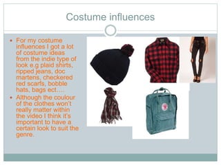 Costume influences 
 For my costume 
influences I got a lot 
of costume ideas 
from the indie type of 
look e.g plaid shirts, 
ripped jeans, doc 
martens, checkered 
red scarfs, bobble 
hats, bags ect…. 
 Although the coulour 
of the clothes won’t 
really matter within 
the video I think it’s 
important to have a 
certain look to suit the 
genre. 
 