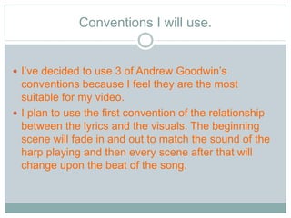 Conventions I will use. 
 I’ve decided to use 3 of Andrew Goodwin’s 
conventions because I feel they are the most 
suitable for my video. 
 I plan to use the first convention of the relationship 
between the lyrics and the visuals. The beginning 
scene will fade in and out to match the sound of the 
harp playing and then every scene after that will 
change upon the beat of the song. 
 