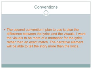 Conventions 
 The second convention I plan to use is also the 
difference between the lyrics and the visuals, I want 
the visuals to be more of a metaphor for the lyrics 
rather than an exact match. The narrative element 
will be able to tell the story more than the lyrics. 
 