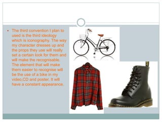  The third convention I plan to 
used is the third ideology 
which is iconography. The way 
my character dresses up and 
the props they use will really 
set a certain look for them and 
will make the recognisable. 
The element that will make 
them easier to recognise will 
be the use of a bike in my 
video,CD and poster. It will 
have a constant appearance. 
 