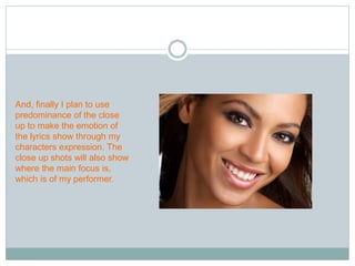 And, finally I plan to use 
predominance of the close 
up to make the emotion of 
the lyrics show through my 
characters expression. The 
close up shots will also show 
where the main focus is, 
which is of my performer. 
 