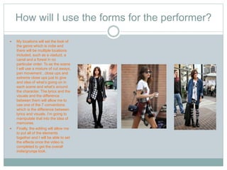 How will I use the forms for the performer? 
 My locations will set the look of 
the genre which is indie and 
there will be multiple locations 
included, such as a viaduct, a 
canal and a forest in no 
particular order. To se the scene 
I will use a mixture of cut aways, 
pan movement , close ups and 
extreme close ups just to give 
and idea of what’s going on in 
each scene and what’s around 
the character. The lyrics and the 
visuals and the difference 
between them will allow me to 
use one of the 7 conventions 
which is the difference between 
lyrics and visuals. I’m going to 
manipulate that into the idea of 
memoires. 
 Finally, the editing will allow me 
to put all of the elements 
together and I will be able to set 
the effects once the video is 
completed to get the overall 
indie/grunge look. 
