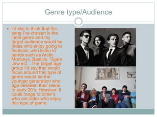 Genre type/Audience 
 I’d like to think that the 
song I’ve chosen is the 
indie genre and my 
target audience would be 
those who enjoy going to 
festivals, who listen to 
bands such as Arctic 
Monkeys, Bastille, Tigers 
Jaw ect…The target age 
group I’d say that would 
focus around this type of 
genre would be the 
younger generation who 
age between their teens 
to early 20’s. However, It 
could range to other’s 
who are older who enjoy 
this type of genre. 
 