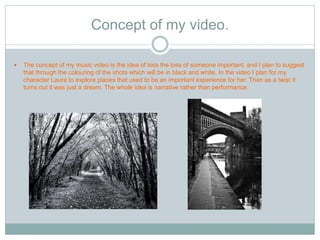 Concept of my video. 
 The concept of my music video is the idea of loss the loss of someone important, and I plan to suggest 
that through the colouring of the shots which will be in black and white. In the video I plan for my 
character Laura to explore places that used to be an important experience for her. Then as a twist it 
turns out it was just a dream. The whole idea is narrative rather than performance. 
 