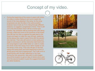 Concept of my video. 
 During the beginning of the scene it opens with shots 
of a bike in motion fading in and out to match the 
sound of the harp playing in the song. As the song 
progresses we see the bike in the same position 
however have it look as if it is riding through different 
seasons, to suggest a progression of time. Then it will 
cut to the first location which will be a forest type 
location. My character will be pushing their bike along 
through a field and come to the entrance of the forest. 
She will rest her bike up against the gate lead to the 
forest and begin to make her way through, exploring 
all the places she used to spend time with the person 
she had lost. Then she will come to a tree swing and 
begin to reminisce in all the memories held there and 
the song begins to get a little faster so I plan to make 
the shots of the tree swing move rather rapidly to suit 
the tempo of the song. Then she will get on the tree 
swing and swing back and forth beginning to think of 
all the good time she’d experienced. The it will cut to a 
small bonfire with the light reflecting on her face. 
During the first sequence I also plan to add images 
around the location to get an idea of where she is and 
from the second location to give the suggest that there 
are other locations. 
 