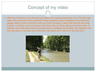 Concept of my video 
 After this it will then cut to the second location of a canal during winter time. The shot will 
open with a long shot of my character riding along the canal, a reflection of her bike will 
appear within a mirror and then it will cut to her coming to a stand still next the the canal 
boarder. It will then cut to a close up shot, from side on of her taking in all of the view. In 
between the shots there will be cut away shots to establish the location. My character will 
then get back on her bike and continue to ride away and it will cut to the next shot. 
 