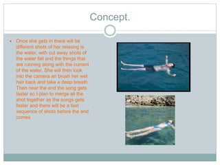 Concept. 
 Once she gets in there will be 
different shots of her relaxing is 
the water, with cut away shots of 
the water fall and the things that 
are running along with the current 
of the water. She will then look 
into the camera an brush her wet 
hair back and take a deep breath. 
Then near the end the song gets 
faster so I plan to merge all the 
shot together as the songs gets 
faster and there will be a fast 
sequence of shots before the end 
comes 
 