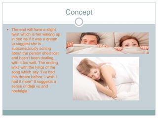 Concept 
 The end will have a slight 
twist which is her waking up 
in bed as if it was a dream 
to suggest she is 
subconsciously aching 
about the person she’s lost 
and hasn’t been dealing 
with it too well. The ending 
links with the lyrics of the 
song which say “I’ve had 
this dream before, I wish I 
had it more” It suggests a 
sense of déjà vu and 
nostalgia. 
 