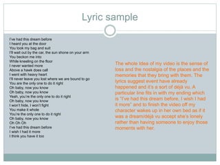 Lyric sample 
I’ve had this dream before 
I heard you at the door 
You took my bag and suit 
I’ll wait out by the car, the sun shone on your arm 
You beckon me into 
While kneeling on the floor 
I never wanted more 
Above a hawk does call 
I went with heavy heart 
I’ll never leave you lost where we are bound to go 
You are the only one to do it right 
Oh baby, now you know 
Oh baby, now you know 
Yeah, you’re the only one to do it right 
Oh baby, now you know 
I won’t hide, I won’t fight 
You make it whole 
You’re the only one to do it right 
Oh baby, now you know 
Oh Oh Oh 
I’ve had this dream before 
I wish I had it more 
I think you have it too 
The whole Idea of my video is the sense of 
loss and the nostalgia of the places and the 
memories that they bring with them. The 
lyrics suggest event have already 
happened and it’s a sort of déjà vu. A 
particular line fits in with my ending which 
is “I’ve had this dream before, I wish I had 
it more” and to finish the video off my 
character wakes up in her own bed as if it 
was a dream/déjà vu accept she’s lonely 
rather than having someone to enjoy those 
moments with her. 
 
