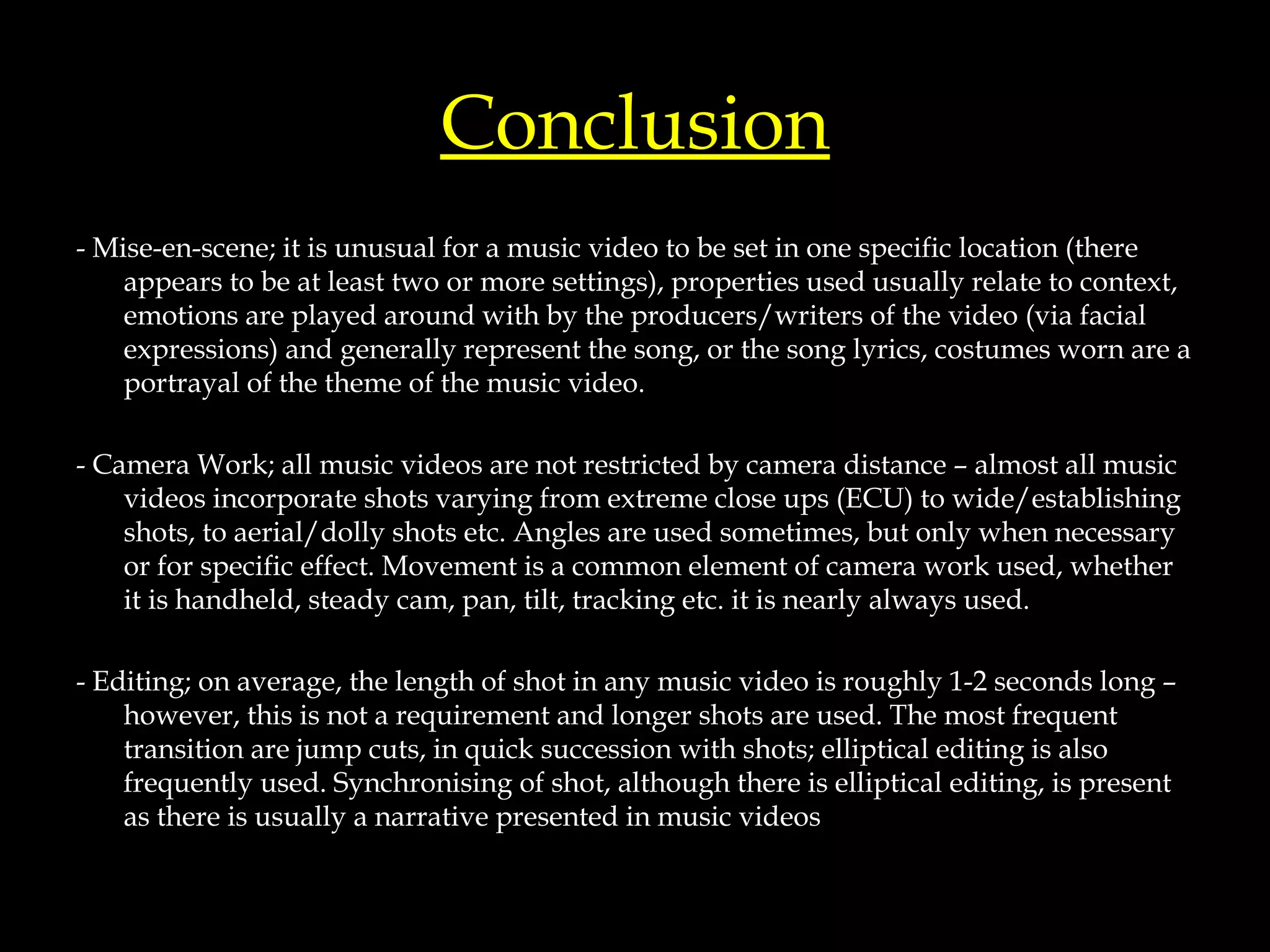 Conclusion - Mise-en-scene; it is unusual for a music video to be set in one specific location (there appears to be at least two or more settings), properties used usually relate to context, emotions are played around with by the producers/writers of the video (via facial expressions) and generally represent the song, or the song lyrics, costumes worn are a portrayal of the theme of the music video. - Camera Work; all music videos are not restricted by camera distance – almost all music videos incorporate shots varying from extreme close ups (ECU) to wide/establishing shots, to aerial/dolly shots etc. Angles are used sometimes, but only when necessary or for specific effect. Movement is a common element of camera work used, whether it is handheld, steady cam, pan, tilt, tracking etc. it is nearly always used. - Editing; on average, the length of shot in any music video is roughly 1-2 seconds long – however, this is not a requirement and longer shots are used. The most frequent transition are jump cuts, in quick succession with shots; elliptical editing is also frequently used. Synchronising of shot, although there is elliptical editing, is present as there is usually a narrative presented in music videos 