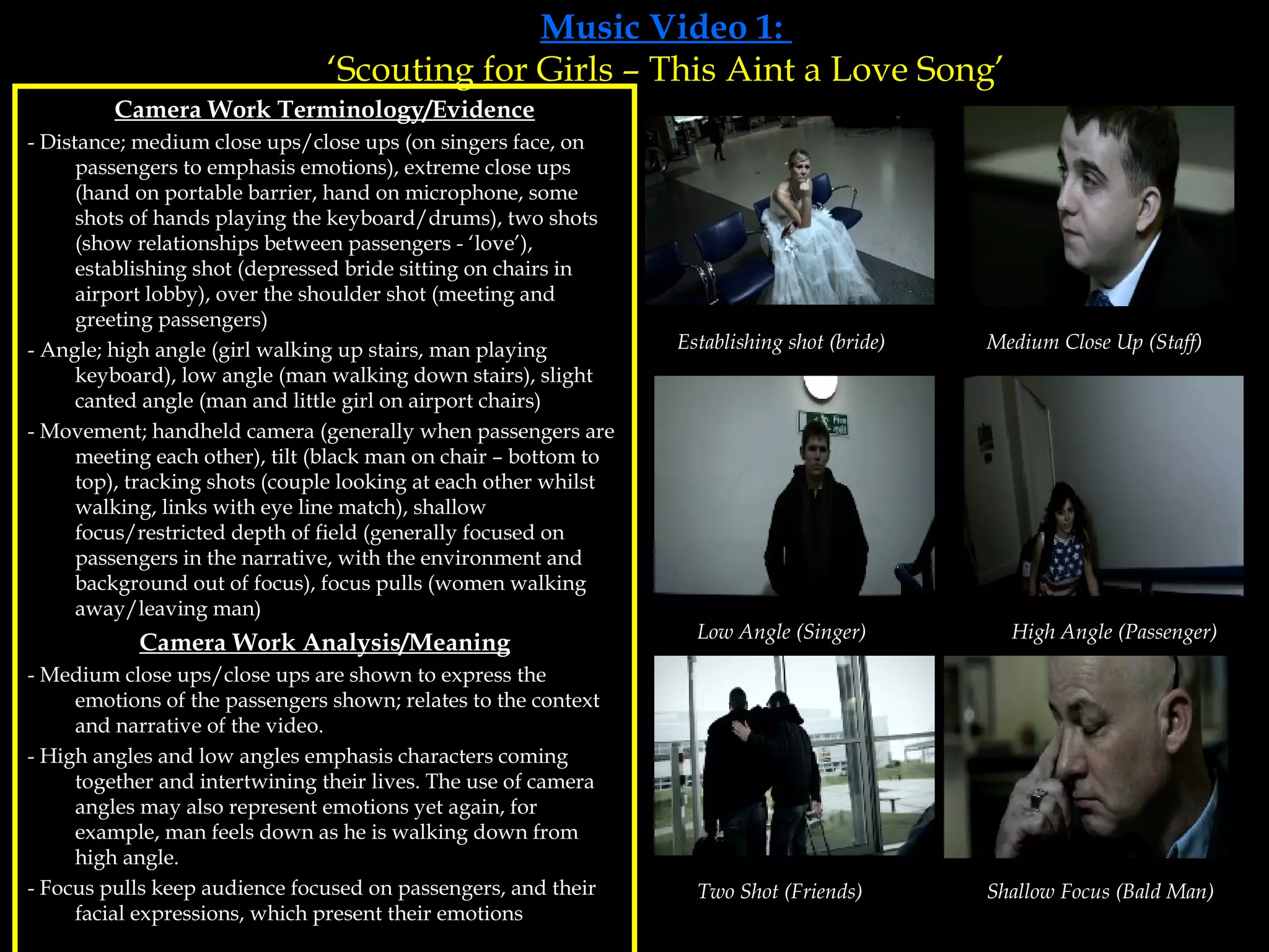 Music Video 1:  ‘Scouting for Girls – This Aint a Love Song’ Camera Work Terminology/Evidence - Distance; medium close ups/close ups (on singers face, on passengers to emphasis emotions), extreme close ups (hand on portable barrier, hand on microphone, some shots of hands playing the keyboard/drums), two shots (show relationships between passengers - ‘love’), establishing shot (depressed bride sitting on chairs in airport lobby), over the shoulder shot (meeting and greeting passengers) - Angle; high angle (girl walking up stairs, man playing keyboard), low angle (man walking down stairs), slight canted angle (man and little girl on airport chairs) - Movement; handheld camera (generally when passengers are meeting each other), tilt (black man on chair – bottom to top), tracking shots (couple looking at each other whilst walking, links with eye line match), shallow focus/restricted depth of field (generally focused on passengers in the narrative, with the environment and background out of focus), focus pulls (women walking away/leaving man) Camera Work Analysis/Meaning - Medium close ups/close ups are shown to express the emotions of the passengers shown; relates to the context  and narrative of the video. - High angles and low angles emphasis characters coming together and intertwining their lives. The use of camera angles may also represent emotions yet again, for example, man feels down as he is walking down from high angle. - Focus pulls keep audience focused on passengers, and their facial expressions, which present their emotions Establishing shot (bride) Medium Close Up (Staff) Low Angle (Singer) High Angle (Passenger) Two Shot (Friends) Shallow Focus (Bald Man) 