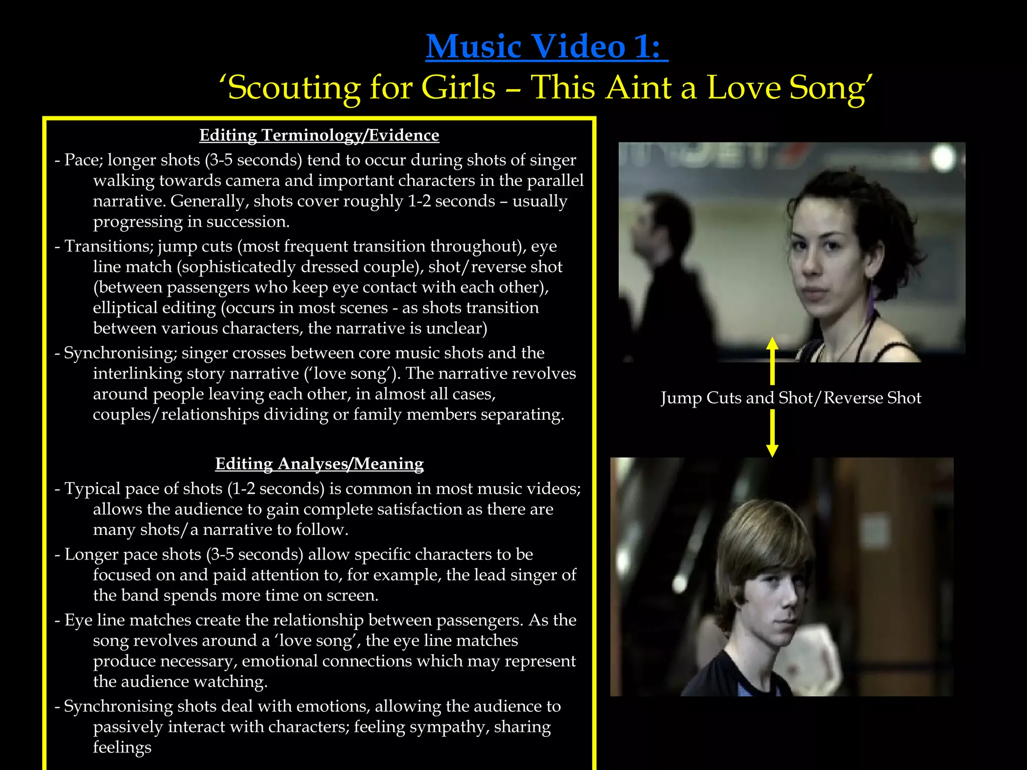 Music Video 1:  ‘Scouting for Girls – This Aint a Love Song’ Editing Terminology/Evidence - Pace; longer shots (3-5 seconds) tend to occur during shots of singer walking towards camera and important characters in the parallel narrative. Generally, shots cover roughly 1-2 seconds – usually progressing in succession.  - Transitions; jump cuts (most frequent transition throughout), eye line match (sophisticatedly dressed couple), shot/reverse shot (between passengers who keep eye contact with each other), elliptical editing (occurs in most scenes - as shots transition between various characters, the narrative is unclear) - Synchronising; singer crosses between core music shots and the interlinking story narrative (‘love song’). The narrative revolves around people leaving each other, in almost all cases, couples/relationships dividing or family members separating.  Editing Analyses/Meaning - Typical pace of shots (1-2 seconds) is common in most music videos; allows the audience to gain complete satisfaction as there are many shots/a narrative to follow. - Longer pace shots (3-5 seconds) allow specific characters to be focused on and paid attention to, for example, the lead singer of the band spends more time on screen. - Eye line matches create the relationship between passengers. As the song revolves around a ‘love song’, the eye line matches produce necessary, emotional connections which may represent the audience watching. - Synchronising shots deal with emotions, allowing the audience to passively interact with characters; feeling sympathy, sharing feelings Jump Cuts and Shot/Reverse Shot 