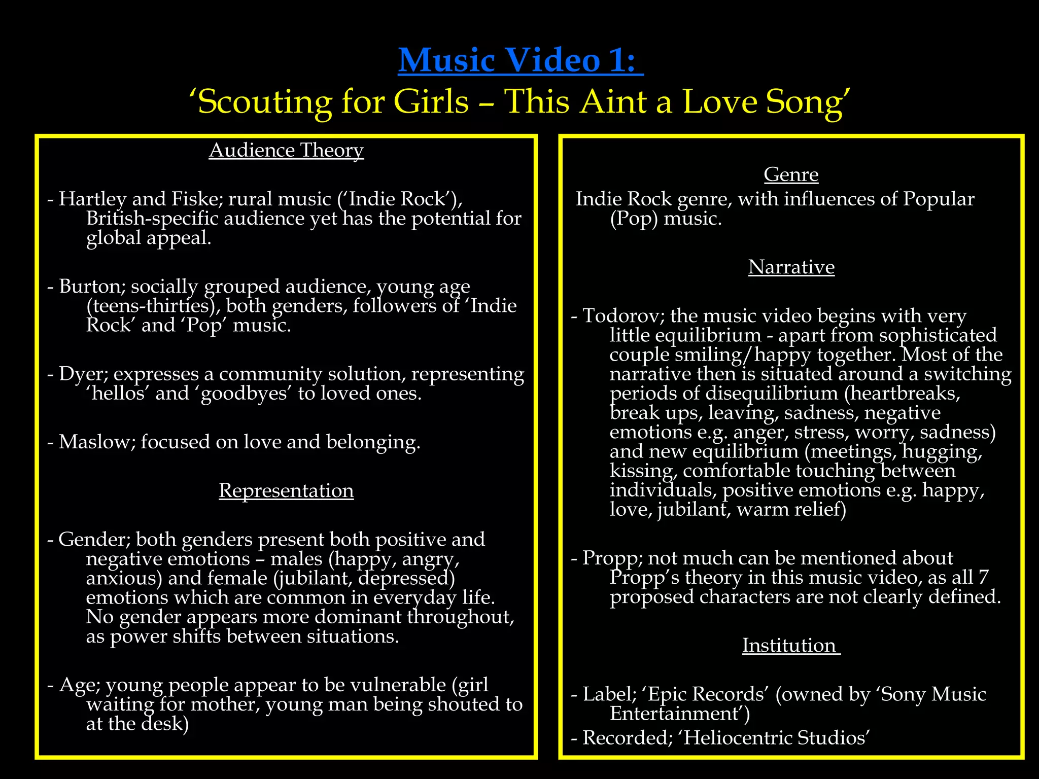 Music Video 1:  ‘Scouting for Girls – This Aint a Love Song’ Audience Theory - Hartley and Fiske; rural music (‘Indie Rock’), British-specific audience yet has the potential for global appeal. - Burton; socially grouped audience, young age (teens-thirties), both genders, followers of ‘Indie Rock’ and ‘Pop’ music. - Dyer; expresses a community solution, representing ‘hellos’ and ‘goodbyes’ to loved ones. - Maslow; focused on love and belonging. Representation - Gender; both genders present both positive and negative emotions – males (happy, angry, anxious) and female (jubilant, depressed) emotions which are common in everyday life. No gender appears more dominant throughout, as power shifts between situations. - Age; young people appear to be vulnerable (girl waiting for mother, young man being shouted to at the desk) Genre Indie Rock genre, with influences of Popular (Pop) music. Narrative - Todorov; the music video begins with very little equilibrium - apart from sophisticated couple smiling/happy together. Most of the narrative then is situated around a switching periods of disequilibrium (heartbreaks, break ups, leaving, sadness, negative emotions e.g. anger, stress, worry, sadness) and new equilibrium (meetings, hugging, kissing, comfortable touching between individuals, positive emotions e.g. happy, love, jubilant, warm relief) - Propp; not much can be mentioned about Propp’s theory in this music video, as all 7 proposed characters are not clearly defined. Institution  - Label; ‘Epic Records’ (owned by ‘Sony Music Entertainment’)  - Recorded; ‘Heliocentric Studios’ 