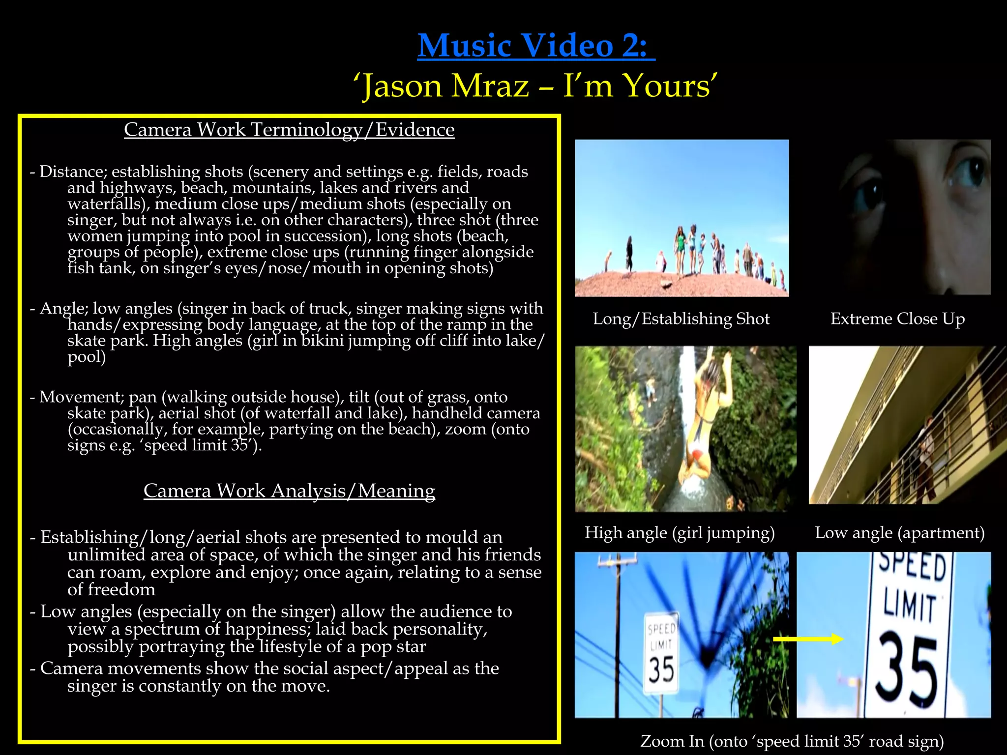 Music Video 2:  ‘Jason Mraz – I’m Yours’ Camera Work Terminology/Evidence - Distance; establishing shots (scenery and settings e.g. fields, roads and highways, beach, mountains, lakes and rivers and waterfalls), medium close ups/medium shots (especially on singer, but not always i.e. on other characters), three shot (three women jumping into pool in succession), long shots (beach, groups of people), extreme close ups (running finger alongside fish tank, on singer’s eyes/nose/mouth in opening shots) - Angle; low angles (singer in back of truck, singer making signs with hands/expressing body language, at the top of the ramp in the skate park. High angles (girl in bikini jumping off cliff into lake/pool) - Movement; pan (walking outside house), tilt (out of grass, onto skate park), aerial shot (of waterfall and lake), handheld camera (occasionally, for example, partying on the beach), zoom (onto signs e.g. ‘speed limit 35’).  Camera Work Analysis/Meaning - Establishing/long/aerial shots are presented to mould an unlimited area of space, of which the singer and his friends can roam, explore and enjoy; once again, relating to a sense of freedom - Low angles (especially on the singer) allow the audience to view a spectrum of happiness; laid back personality, possibly portraying the lifestyle of a pop star - Camera movements show the social aspect/appeal as the singer is constantly on the move. Long/Establishing Shot Extreme Close Up High angle (girl jumping) Low angle (apartment) Zoom In (onto ‘speed limit 35’ road sign) 