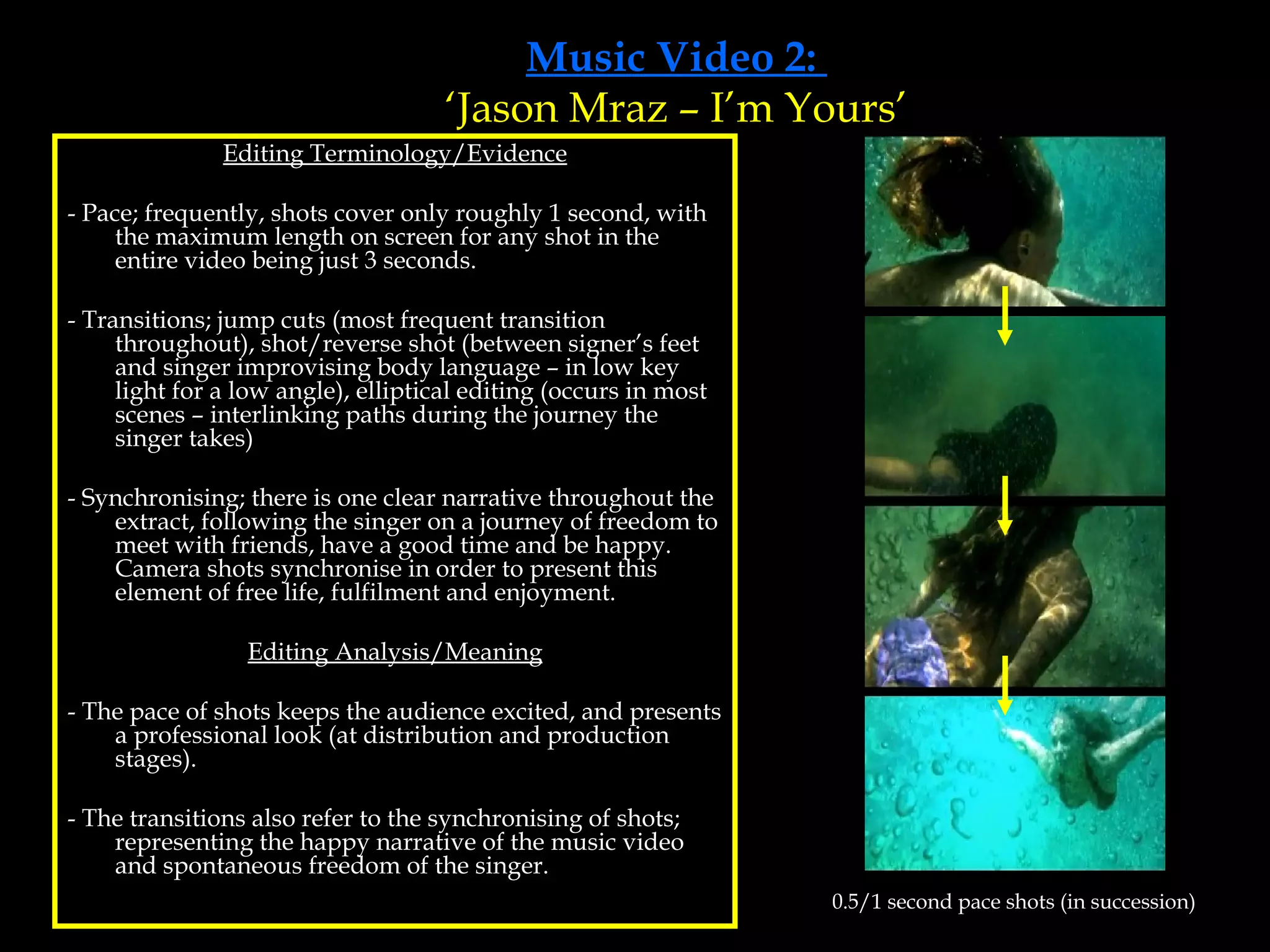 Music Video 2:  ‘Jason Mraz – I’m Yours’ Editing Terminology/Evidence - Pace; frequently, shots cover only roughly 1 second, with the maximum length on screen for any shot in the entire video being just 3 seconds.  - Transitions; jump cuts (most frequent transition throughout), shot/reverse shot (between signer’s feet and singer improvising body language – in low key light for a low angle), elliptical editing (occurs in most scenes – interlinking paths during the journey the singer takes) - Synchronising; there is one clear narrative throughout the extract, following the singer on a journey of freedom to meet with friends, have a good time and be happy. Camera shots synchronise in order to present this element of free life, fulfilment and enjoyment. Editing Analysis/Meaning - The pace of shots keeps the audience excited, and presents a professional look (at distribution and production stages). - The transitions also refer to the synchronising of shots; representing the happy narrative of the music video and spontaneous freedom of the singer. 0.5/1 second pace shots (in succession) 
