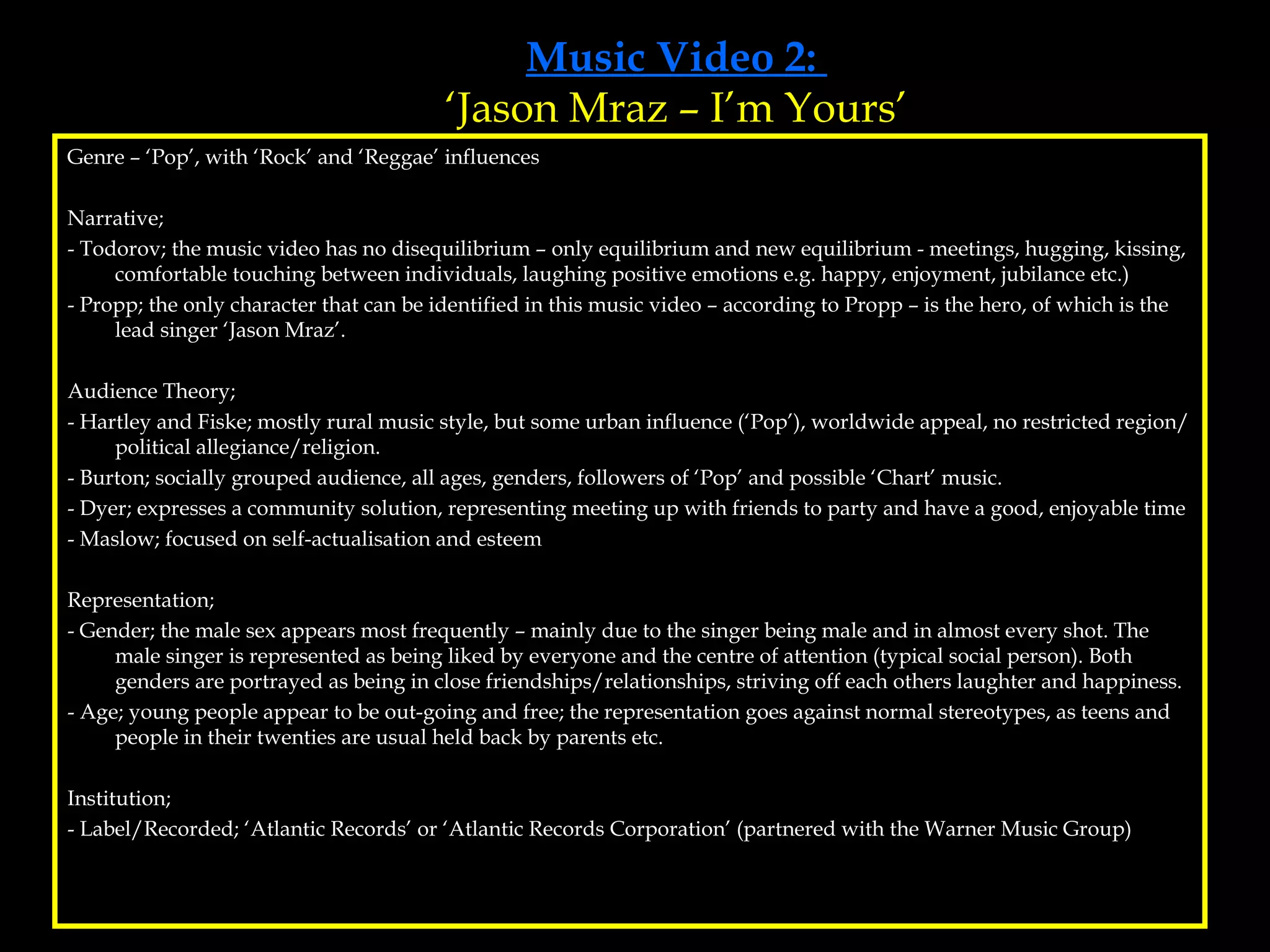 Music Video 2:  ‘Jason Mraz – I’m Yours’ Genre – ‘Pop’, with ‘Rock’ and ‘Reggae’ influences Narrative; - Todorov; the music video has no disequilibrium – only equilibrium and new equilibrium - meetings, hugging, kissing, comfortable touching between individuals, laughing positive emotions e.g. happy, enjoyment, jubilance etc.)  - Propp; the only character that can be identified in this music video – according to Propp – is the hero, of which is the lead singer ‘Jason Mraz’.  Audience Theory; - Hartley and Fiske; mostly rural music style, but some urban influence (‘Pop’), worldwide appeal, no restricted region/political allegiance/religion. - Burton; socially grouped audience, all ages, genders, followers of ‘Pop’ and possible ‘Chart’ music. - Dyer; expresses a community solution, representing meeting up with friends to party and have a good, enjoyable time - Maslow; focused on self-actualisation and esteem Representation; - Gender; the male sex appears most frequently – mainly due to the singer being male and in almost every shot. The male singer is represented as being liked by everyone and the centre of attention (typical social person). Both genders are portrayed as being in close friendships/relationships, striving off each others laughter and happiness.  - Age; young people appear to be out-going and free; the representation goes against normal stereotypes, as teens and people in their twenties are usual held back by parents etc. Institution;  - Label/Recorded; ‘Atlantic Records’ or ‘Atlantic Records Corporation’ (partnered with the Warner Music Group) 