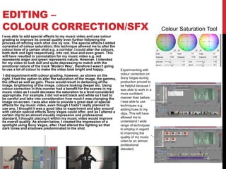 EDITING –
COLOUR CORRECTION/SFX
I was able to add special effects to my music video and use colour
grading to improve its overall quality even further following the
process of refining each shot one by one. The special effects I added
consisted of colour saturation; this technique allowed me to alter the
colour tone of a certain shot e.g. a corridor. I could alter the colours,
both dark and light respectively, into red, blue and even green. This
will have resulted in connotation for my music video e.g. red
represents anger and green represents nature. However, I intended
for my video to look dull and quite depressing to match with the
emotional nature of the track ‘Modern Way’, therefore I wasn’t going
to use a lot of colour to make the video look bright and happy.
I did experiment with colour grading, however, as shown on the
right. I had the option to alter the saturation of the image, the gamma,
the offset as well as gain. These would result in darkening of the
image, brightening of the image, colours looking deeper etc. Using
colour correction in this manner had a benefit for the scenes in my
music video as I could decrease the saturation to a level considered
appropriate. For example, I did not want black and white so I had to
be careful and take into consideration how much I was changing the
image on-screen. I was also able to provide s great deal of special
effects for my music video, even though I hadn’t really planned to
use any. I thought it was a good idea to experiment and play around
with certain special effects Sony Vegas could offer, and as I altered a
certain clip to an almost visually impressive and professional
standard, I thought placing it within my music video would improve
its overall quality. As shown below, I created the impression of a
spotlight using Sony Vegas, after I had altered the lighting so that
dark tones and shadows predominated in the shot.
Colour Saturation Tool
Experimenting with
colour correction on
Sony Vegas during
production proved to
be helpful because I
was able to work in a
more confident
manner than before;
I was able to use
techniques e.g.
adding hues to my
clips. This will have
allowed me to
understand I wide
range of techniques
to employ in regard
to improving the
quality of my music
video to an almost
professional
standard.
 