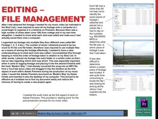 EDITING –
FILE MANAGEMENTAfter I had obtained the footage I needed for my music video (as indicated in
the Shot List), I was required to save all my footage onto a computer so I
could begin to organise it in a timeline on Premiere. Because there was a
high number of shots taken (over 100) from college and in my own time
altogether, I needed to know what each shot was called and make sure I had
actually saved them onto a computer.
I organized my footage into multiple files (four different ones called MV
Footage 1, 2, 3, 4 etc.). The number of shots I obtained proved to be too
much to fit into one file folder, therefore I was required to use multiple files
as a means of storing the footage effectively. I needed to have a clear
understanding as to what each shot was called; I accomplished this through
keeping in mind the order of footage taken in relation to my Shot List. In
other words, I placed my footage into each folder in a certain order so that I
had an idea regarding which shot was which. This was especially important
when it came to logging footage and placing it into the desired timeline with
the track ‘Modern Way’. I had already converted the song into an MP3 file
from a YouTube lyrics video and dragged it into the timeline as the first
aspect of work within Adobe Premiere during the production of my music
video. I saved this Adobe Premiere document as ‘Modern Way’ by Kaiser
Chiefs and inserted it onto the desktop of my computer. This proved to be
effective as it enabled me to find my document easily and reduce the
chances of having to create a new project again.
I inserted the audio track as the first aspect of work on
Adobe Premiere. This provided a ‘starting point’ for the
post-production process for my music video.
Each file had a
name that did
not help me to
identify the
exact pieces of
footage I
obtained and
placed into a
certain file. I
had to rely on
the numbers
e.g. M2U00002
MPG to
determine what
the file was i.e.
which piece of
footage it was
that I had taken.
It was also
difficult to
determine
where a certain
piece of footage
was located. It
was quite time-
consuming to
locate the file I
was looking for
among all the
others I had
inserted into the
folders.
 