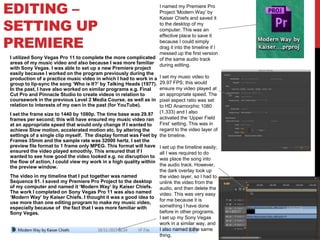 EDITING –
SETTING UP
PREMIERE
I utilized Sony Vegas Pro 11 to complete the more complicated
areas of my music video and also because I was more familiar
with Sony Vegas. I was able to set up a new Premiere project
easily because I worked on the program previously during the
production of a practice music video in which I had to work in a
group to lip-sync the song ‘Who is It?’ by Talking Heads (1977).
In the past, I have also worked on similar programs e.g. Final
Cut Pro and Pinnacle Studio to create videos in relation to
coursework in the previous Level 2 Media Course, as well as in
relation to interests of my own in the past (for YouTube).
I set the frame size to 1440 by 1080p. The time base was 29.97
frames per second; this will have ensured my music video ran
at an appropriate speed that would only change if I wanted to
achieve Slow motion, accelerated motion etc. by altering the
settings of a single clip myself. The display format was Feet by
Frames 35mm and the sample rate was 32000 hertz. I set the
preview file format to 1 frame only MPEG. This format will have
ensured the video played smoothly. This ensured that if I
wanted to see how good the video looked e.g. no disruption to
the flow of action, I could view my work in a high quality within
the preview window.
The video in my timeline that I put together was named
Sequence 01. I saved my Premiere Pro Project to the desktop
of my computer and named it ‘Modern Way’ by Kaiser Chiefs.
The work I completed on Sony Vegas Pro 11 was also named
‘Modern Way’ by Kaiser Chiefs. I thought it was a good idea to
use more than one editing program to make my music video,
especially because of the fact that I was more familiar with
Sony Vegas.
I named my Premiere Pro
Project ‘Modern Way’ by
Kaiser Chiefs and saved it
to the desktop of my
computer. This was an
effective place to save it
because I could simply
drag it into the timeline if I
messed up the first version
of the same audio track
during editing.
I set my music video to
29.97 FPS; this would
ensure my video played at
an appropriate speed. The
pixel aspect ratio was set
to HD Anamorphic 1080
(1.333) and I also
activated the ‘Upper Field
First’ setting. This was in
regard to the video layer of
the timeline.
I set up the timeline easily;
all I was required to do
was place the song into
the audio track. However,
the dark overlay took up
the video layer, so I had to
unlink the video from the
audio, and then delete the
video. This was very easy
for me because it is
something I have done
before in other programs.
I set up my Sony Vegas
work in a similar way, and
I also named it the same
thing.
 
