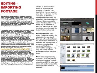 EDITING –
IMPORTING
FOOTAGE
After shooting all the necessary scenes for my music
video, I was required to transfer all this footage to my
computer. Due to the fact that the large amount of footage
taken could not fit into a single file folder, I was required
to use multiple folders (up to 4) to store my footage. It
was quite time-consuming, especially when it came to
ensuring I had all the necessary shots I wanted to include
in my music video (as stated in the Shot List I made
during the pre-production process).
I managed to import my footage onto Premiere so I could
place the shots I took into my timeline in the order I
desired. I had to import the footage in each file folder.
Because of the amount of footage in each folder, it took a
fairly long time to import all the footage I wanted.
However, the process will have been quicker than if I
decided to import all my footage at once. I had to
important the footage from the first folder, then the
second, and then the fourth. There were different amounts
of footage in each folder; the fourth file folder had the
least amount of footage stored within it, therefore
importing the shots from this will have been quicker than
the process of importing footage from the previous three.
After downloading the YouTube video ‘Kaiser Chiefs –
Modern Way + Lyrics’ (see video here:
https://www.youtube.com/watch?v=kRqtPeLlYhE) and
converting it into an MP3 track via YouTube Converter, I
saved the track to the desktop of my computer and
shortly after, I inserted it into the timeline of my new
Premiere Pro Project so as to provide a starting point for
the post-production process of my music video. I did this
before filming my music video, and I already had a track
to match the footage with as I began importing my
footage. The footage I stored in Premiere for selection
during the insertion of certain shots into the timeline was
located to the left of the Premiere Pro timeline. I thought
this place was suitable for my footage because I could
simply drag and drop what I wanted to my timeline; and
didn’t have to drag too far across the workspace either.
The Bin on Premiere where I
stored all my footage after
importing it. The clips I had
inserted into this area were the
ones that I would place into the
‘Sequence 01’ Timeline. A
thumbnail identified which clip
was which, therefore making the
‘drag and drop’ process a lot
easier than it would be if I only
had to rely on the names of
each clip. It would be very time-
consuming to preview each clip
to identify the one I wanted.
Fourth File Folder: this is
where I stored the footage I had
obtained on the last day of
filming at college; these files are
the places where the footage on
Premiere was imported from. As
shown in the image of the
contents of the folder, I
organized the footage in a tidy
way, only storing the ones I
knew I was going to use in my
video.
Music track: I organized my
audio track in an effective way; I
only had to convert a YouTube
video into an MP3 file folder and
import it. It resided amongst the
other clips within the bin on
Premiere.
 