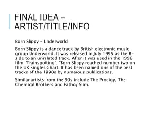 FINAL IDEA –
ARTIST/TITLE/INFO
Born Slippy – Underworld
Born Slippy is a dance track by British electronic music
group Underworld. It was released in July 1995 as the B-
side to an unrelated track. After it was used in the 1996
film “Trainspotting”, "Born Slippy reached number two on
the UK Singles Chart. It has been named one of the best
tracks of the 1990s by numerous publications.
Similar artists from the 90s include The Prodigy, The
Chemical Brothers and Fatboy Slim.
 