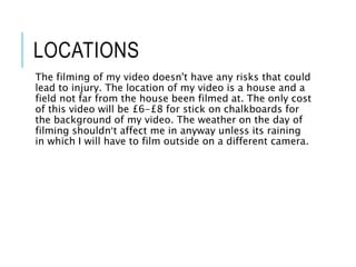 LOCATIONS
The filming of my video doesn't have any risks that could
lead to injury. The location of my video is a house and a
field not far from the house been filmed at. The only cost
of this video will be £6-£8 for stick on chalkboards for
the background of my video. The weather on the day of
filming shouldn’t affect me in anyway unless its raining
in which I will have to film outside on a different camera.
 