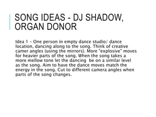 SONG IDEAS - DJ SHADOW,
ORGAN DONOR
Idea 1 – One person in empty dance studio/ dance
location, dancing along to the song. Think of creative
camer angles (using the mirrors). More "explosive" moves
for heavier parts of the song. When the song takes a
more mellow tone let the dancing be on a similar level
as the song. Aim to have the dance moves match the
energy in the song. Cut to different camera angles when
parts of the song changes.
 