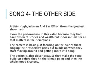 SONG 4- THE OTHER SIDE
Artist- Hugh Jackman And Zac Effron (from the greatest
showman)
I love the performance in this video because they both
have different stories and wealth but it doesn’t matter all
that matters in their emotions.
The camera is basic just focusing on the pair of them
singing their respective parts but builds up when they
start moving around and getting more into song.
The design is also clever because they make the song
build up before they hit the climax point and then the
whole mood changes.
 