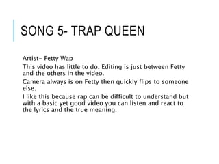 SONG 5- TRAP QUEEN
Artist- Fetty Wap
This video has little to do. Editing is just between Fetty
and the others in the video.
Camera always is on Fetty then quickly flips to someone
else.
I like this because rap can be difficult to understand but
with a basic yet good video you can listen and react to
the lyrics and the true meaning.
 