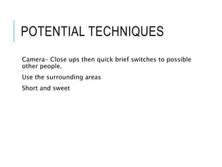 POTENTIAL TECHNIQUES
Camera- Close ups then quick brief switches to possible
other people.
Use the surrounding areas
Short and sweet
 