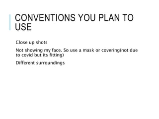 CONVENTIONS YOU PLAN TO
USE
Close up shots
Not showing my face. So use a mask or covering(not due
to covid but its fitting)
Different surroundings
 