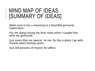 MIND MAP OF IDEAS
[SUMMARY OF IDEAS]
Make sure it has a meaning to a heartfelt personal
experience.
For me about losing my best mate when I caught him
with my girlfriend.
Use areas that are special to me. So like a place I go with
friends when feeling upset.
Use old pictures of travels for affect.
 