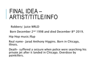 FINAL IDEA –
ARTIST/TITLE/INFO
Robbery/ Juice WRLD
Born December 2nd 1998 and died December 8th 2019.
Hip Hop music/Rap
Real name- Jarad Anthony Higgins. Born in Chicago,
Illnois.
Death- suffered a seizure when police were searching his
private jet after it landed in Chicago. Overdose by
painkillers.
 
