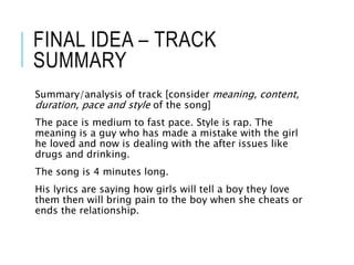 FINAL IDEA – TRACK
SUMMARY
Summary/analysis of track [consider meaning, content,
duration, pace and style of the song]
The pace is medium to fast pace. Style is rap. The
meaning is a guy who has made a mistake with the girl
he loved and now is dealing with the after issues like
drugs and drinking.
The song is 4 minutes long.
His lyrics are saying how girls will tell a boy they love
them then will bring pain to the boy when she cheats or
ends the relationship.
 