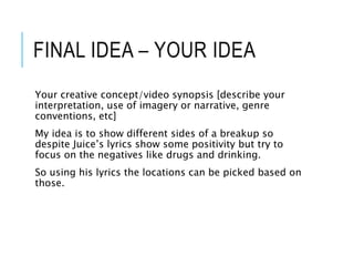 FINAL IDEA – YOUR IDEA
Your creative concept/video synopsis [describe your
interpretation, use of imagery or narrative, genre
conventions, etc]
My idea is to show different sides of a breakup so
despite Juice’s lyrics show some positivity but try to
focus on the negatives like drugs and drinking.
So using his lyrics the locations can be picked based on
those.
 