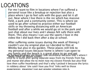 LOCATIONS
For me I want to film in locations where I’ve suffered a
personal issue like a breakup or rejection but also a
place where I go to feel safe with the guys and let it all
out. Near where I live there is the rec which has massive
field, a park and a community center. This is where we
used to go after school to practice either our football
skills or my throwing distancing with an American
football and after a while we would go sit in the park and
just chat about our lives and I always felt safe there with
them. This also means I can use the sports I love in the
video like I did back then after a day at school.
After suffering some issues during the week of filming I
couldn’t use my original plan so I decided to film at
Whitby but also in my garden. These places still link to
my personal issues because home is where I can open to
my family and the beach is a great place to go and get
away from all those issues.My backup locations are manor (old secondary) because that’s where I
tired to re build after going separate ways from my friends from fog
and manor did allow me to meet now my closest friends but also find
love then suffer heartbreak and that’s why I picked it because the lyrics
in robbery about ‘she said I love you first’ links well to those
experiences meaning I can put greater emotion into it.
 