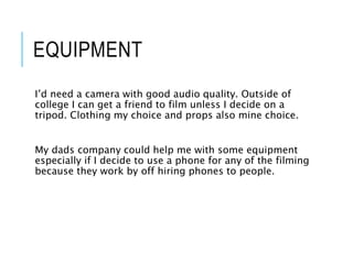 EQUIPMENT
I’d need a camera with good audio quality. Outside of
college I can get a friend to film unless I decide on a
tripod. Clothing my choice and props also mine choice.
My dads company could help me with some equipment
especially if I decide to use a phone for any of the filming
because they work by off hiring phones to people.
 