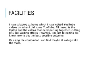 FACILITIES
I have a laptop at home which I have edited YouTube
videos on when I did some YouTube. All I need is the
laptop and the videos that need putting together, cutting
bits out, adding effects if wanted. I’m just to editing so I
know how to get the best possible outcome.
Or using the equipment I can find maybe at college like
the macs.
 