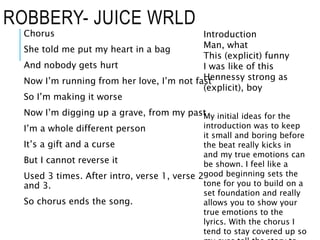 ROBBERY- JUICE WRLD
Chorus
She told me put my heart in a bag
And nobody gets hurt
Now I’m running from her love, I’m not fast
So I’m making it worse
Now I’m digging up a grave, from my past
I’m a whole different person
It’s a gift and a curse
But I cannot reverse it
Used 3 times. After intro, verse 1, verse 2
and 3.
So chorus ends the song.
Introduction
Man, what
This (explicit) funny
I was like of this
Hennessy strong as
(explicit), boy
My initial ideas for the
introduction was to keep
it small and boring before
the beat really kicks in
and my true emotions can
be shown. I feel like a
good beginning sets the
tone for you to build on a
set foundation and really
allows you to show your
true emotions to the
lyrics. With the chorus I
tend to stay covered up so
 